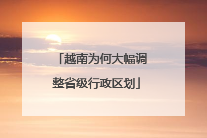 越南为何大幅调整省级行政区划