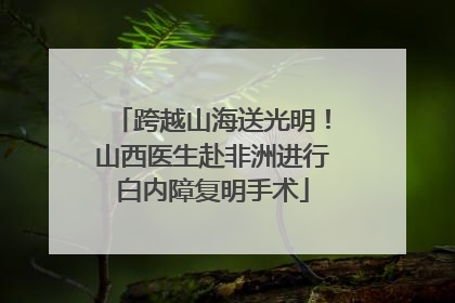 跨越山海送光明！山西医生赴非洲进行白内障复明手术
