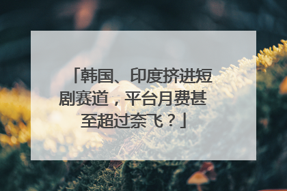 韩国、印度挤进短剧赛道，平台月费甚至超过奈飞？