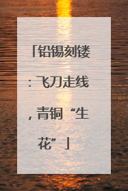 铅锡刻镂：飞刀走线，青铜“生花”
