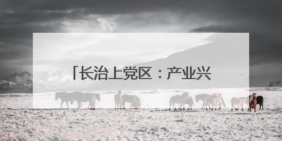 长治上党区：产业兴 生态美 百姓安