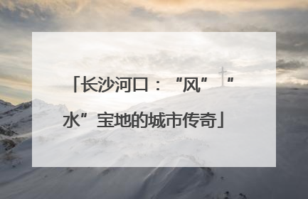 长沙河口：“风”“水”宝地的城市传奇