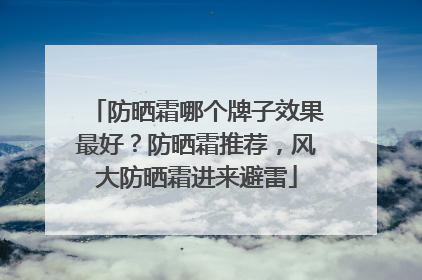 防晒霜哪个牌子效果最好？防晒霜推荐，风大防晒霜进来避雷