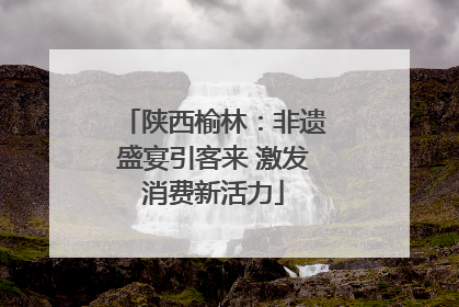 陕西榆林：非遗盛宴引客来 激发消费新活力