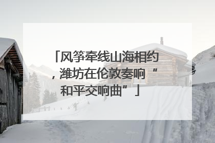 风筝牵线山海相约，潍坊在伦敦奏响“和平交响曲”