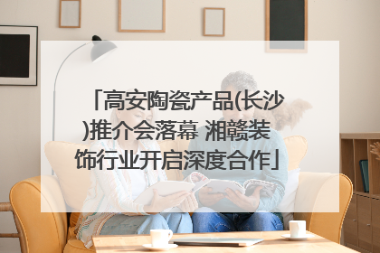 高安陶瓷产品(长沙)推介会落幕 湘赣装饰行业开启深度合作