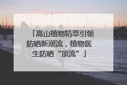 高山植物精萃引领防晒新潮流，植物医生防晒“顶流”
