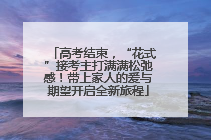 高考结束，“花式”接考主打满满松弛感！带上家人的爱与期望开启全新旅程