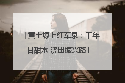 黄土塬上红军泉：千年甘甜水 浇出振兴路