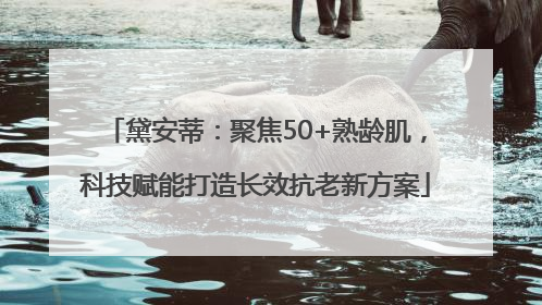 黛安蒂：聚焦50+熟龄肌，科技赋能打造长效抗老新方案