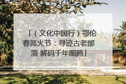 （文化中国行）鄂伦春篝火节：寻迹古老部落 解码千年图腾