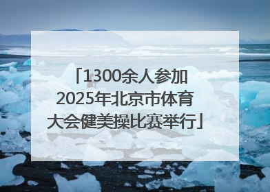 1300余人参加 2025年北京市体育大会健美操比赛举行