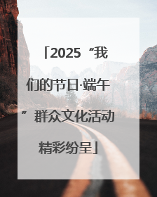 2025“我们的节日·端午”群众文化活动精彩纷呈