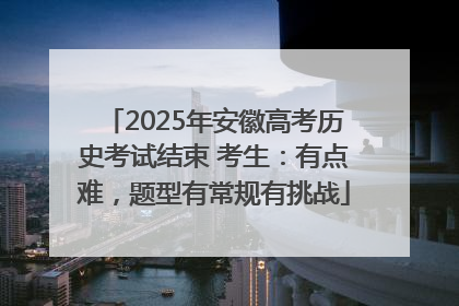 2025年安徽高考历史考试结束 考生：有点难，题型有常规有挑战