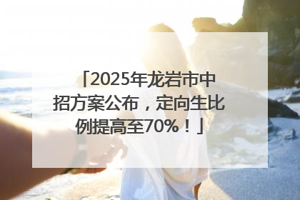 2025年龙岩市中招方案公布，定向生比例提高至70%！