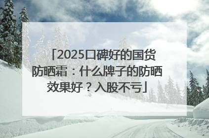 2025口碑好的国货防晒霜：什么牌子的防晒效果好？入股不亏