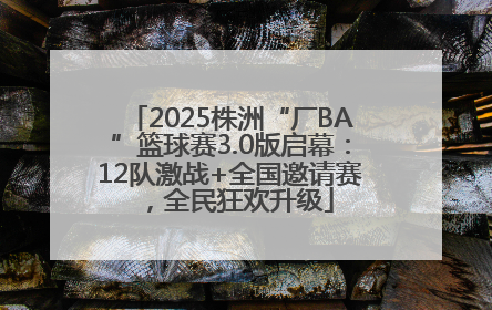 2025株洲“厂BA”篮球赛3.0版启幕：12队激战+全国邀请赛，全民狂欢升级