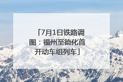 7月1日铁路调图：福州至德化首开动车组列车