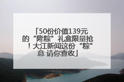 50份价值139元的“隆粽”礼盒限量抢！大江新闻这份“粽”意 请你查收