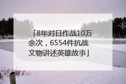 8年对日作战10万余次，6554件抗战文物讲述英雄故事
