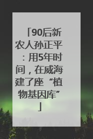 90后新农人孙正平：用5年时间，在威海建了座“植物基因库”