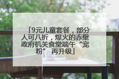 9元儿童套餐，部分人可八折，爆火的赤壁政府机关食堂端午“宠粉” 再升级